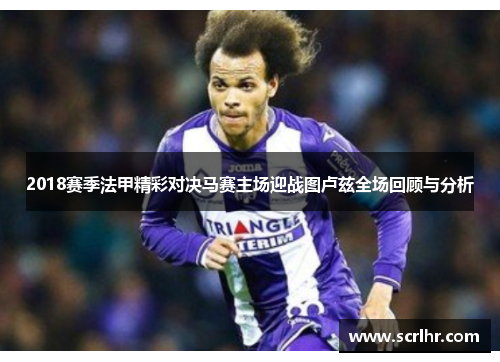 2018赛季法甲精彩对决马赛主场迎战图卢兹全场回顾与分析