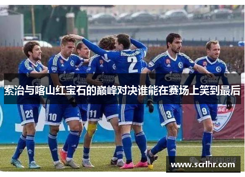 索治与喀山红宝石的巅峰对决谁能在赛场上笑到最后