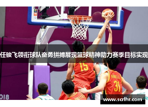 任骏飞领衔球队奋勇拼搏展现篮球精神助力赛季目标实现