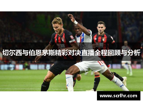 切尔西与伯恩茅斯精彩对决直播全程回顾与分析