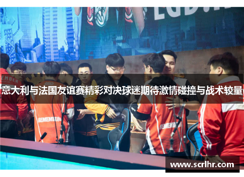 意大利与法国友谊赛精彩对决球迷期待激情碰撞与战术较量