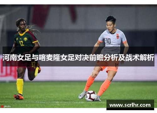 河南女足与喀麦隆女足对决前瞻分析及战术解析